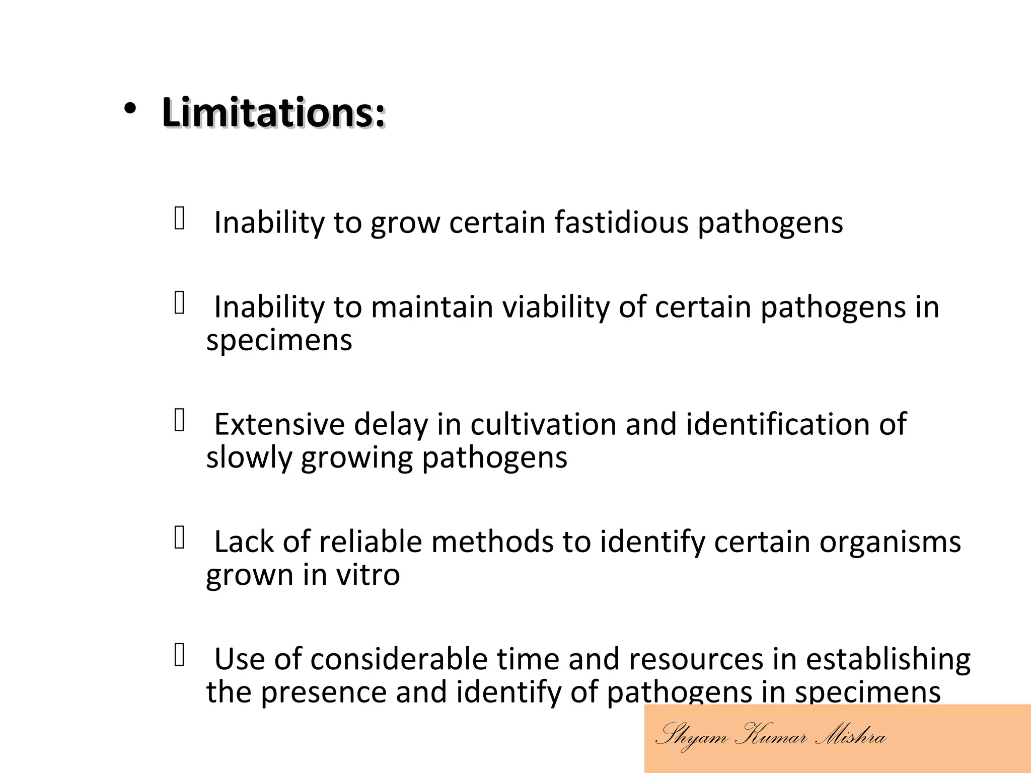 • Limitations:Limitations:
 Inability to grow certain fastidious pathogens
 Inability to maintain viability of certain pathogens in
specimens
 Extensive delay in cultivation and identification of
slowly growing pathogens
 Lack of reliable methods to identify certain organisms
grown in vitro
 Use of considerable time and resources in establishing
the presence and identify of pathogens in specimens
Shyam Kumar Mishra
 