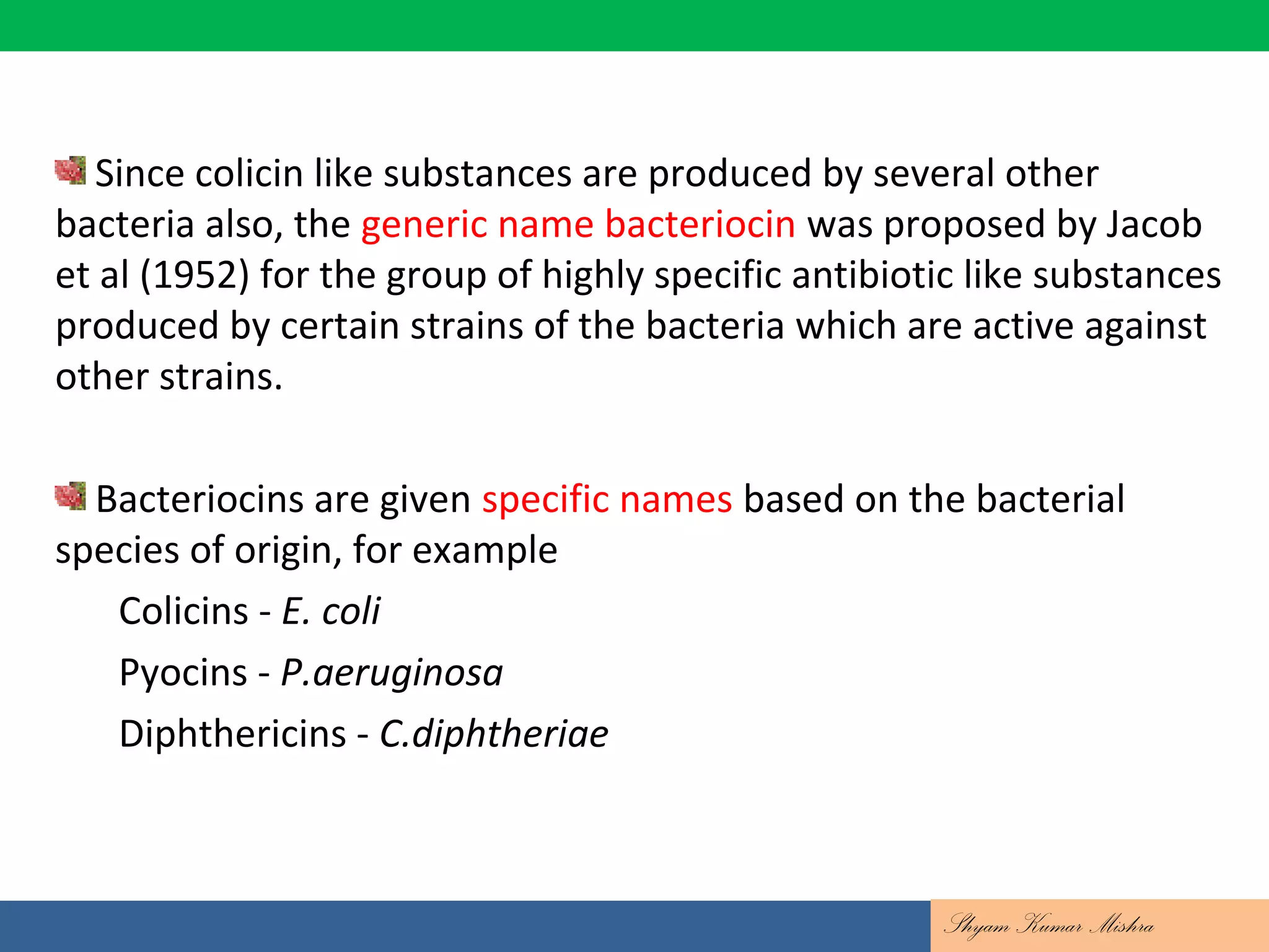 Since colicin like substances are produced by several other
bacteria also, the generic name bacteriocin was proposed by Jacob
et al (1952) for the group of highly specific antibiotic like substances
produced by certain strains of the bacteria which are active against
other strains.
Bacteriocins are given specific names based on the bacterial
species of origin, for example
Colicins - E. coli
Pyocins - P.aeruginosa
Diphthericins - C.diphtheriae
Shyam Kumar Mishra
 