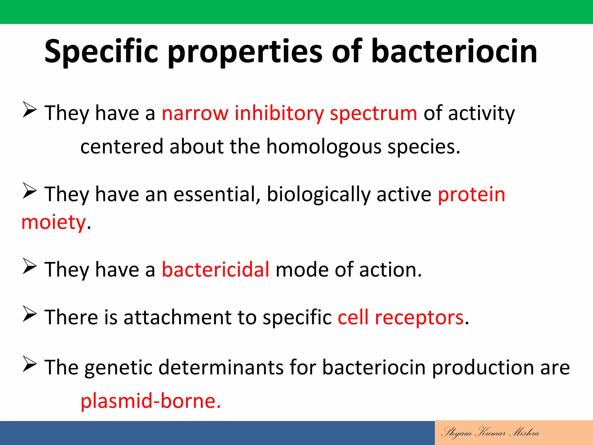 Specific properties of bacteriocin
 They have a narrow inhibitory spectrum of activity
centered about the homologous species.
 They have an essential, biologically active protein
moiety.
 They have a bactericidal mode of action.
 There is attachment to specific cell receptors.
 The genetic determinants for bacteriocin production are
plasmid-borne.
Shyam Kumar Mishra
 