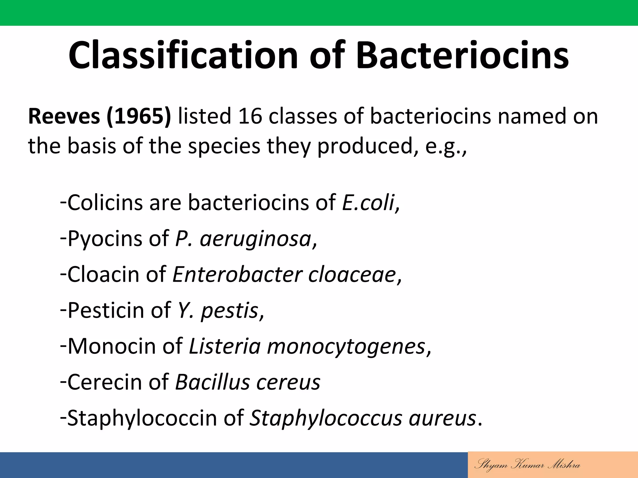 Reeves (1965) listed 16 classes of bacteriocins named on
the basis of the species they produced, e.g.,
-Colicins are bacteriocins of E.coli,
-Pyocins of P. aeruginosa,
-Cloacin of Enterobacter cloaceae,
-Pesticin of Y. pestis,
-Monocin of Listeria monocytogenes,
-Cerecin of Bacillus cereus
-Staphylococcin of Staphylococcus aureus.
Classification of Bacteriocins
Shyam Kumar Mishra
 