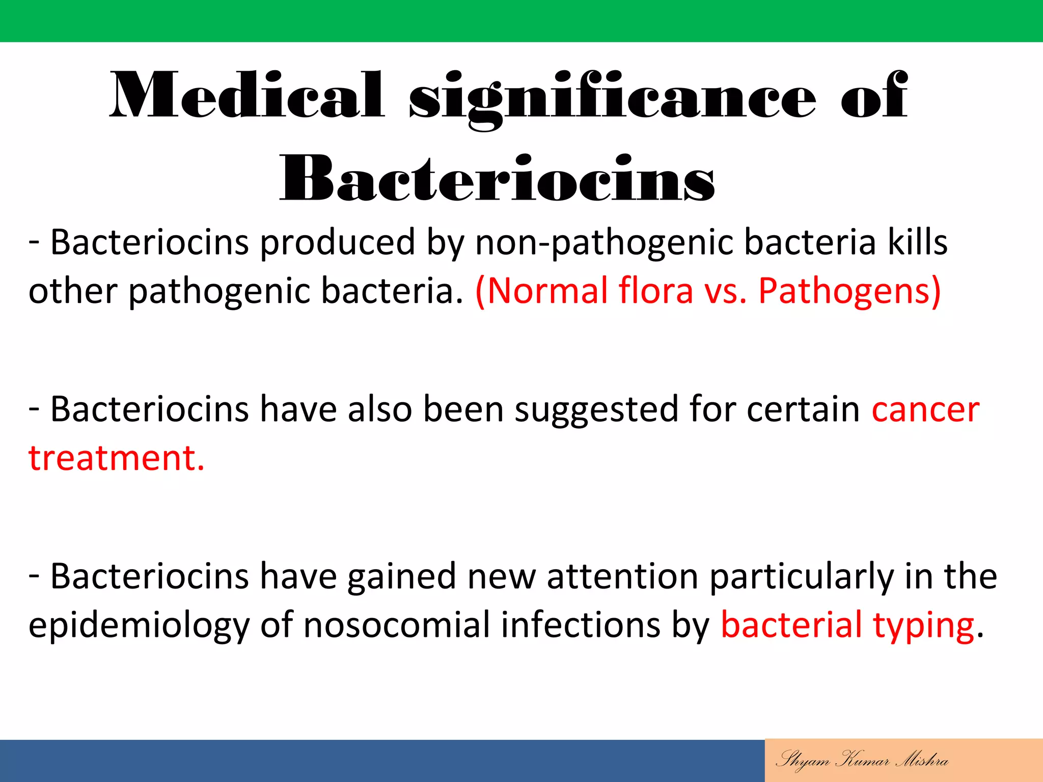 Medical significance of
Bacteriocins
- Bacteriocins produced by non-pathogenic bacteria kills
other pathogenic bacteria. (Normal flora vs. Pathogens)
- Bacteriocins have also been suggested for certain cancer
treatment.
- Bacteriocins have gained new attention particularly in the
epidemiology of nosocomial infections by bacterial typing.
Shyam Kumar Mishra
 