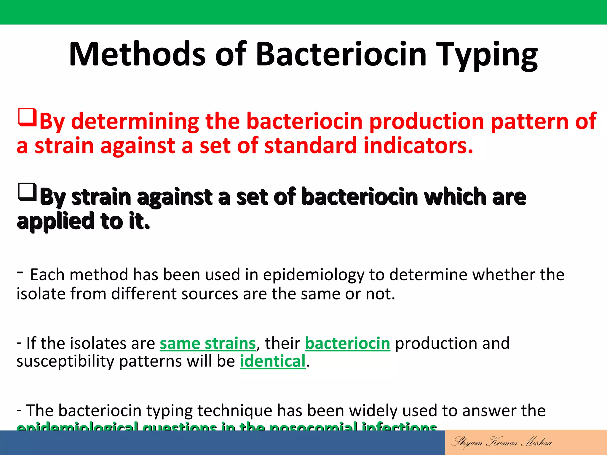 Methods of Bacteriocin Typing
By determining the bacteriocin production pattern of
a strain against a set of standard indicators.
By strain against a set of bacteriocin which areBy strain against a set of bacteriocin which are
applied to it.applied to it.
- Each method has been used in epidemiology to determine whether the
isolate from different sources are the same or not.
- If the isolates are same strains, their bacteriocin production and
susceptibility patterns will be identical.
- The bacteriocin typing technique has been widely used to answer the
epidemiological questions in the nosocomial infectionsepidemiological questions in the nosocomial infections..
Shyam Kumar Mishra
 