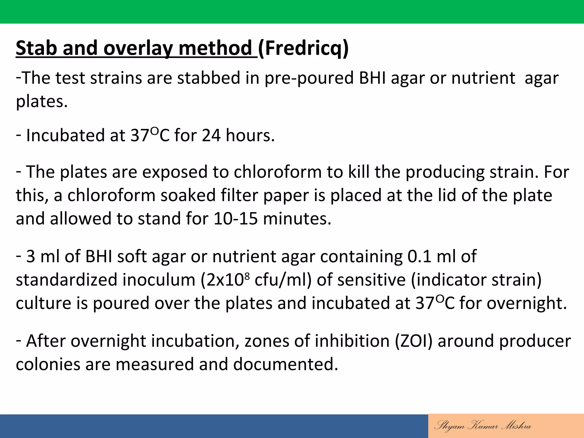 Contd….
Stab and overlay method (Fredricq)
-The test strains are stabbed in pre-poured BHI agar or nutrient agar
plates.
- Incubated at 37 C for 24 hours.ᴼ
- The plates are exposed to chloroform to kill the producing strain. For
this, a chloroform soaked filter paper is placed at the lid of the plate
and allowed to stand for 10-15 minutes.
- 3 ml of BHI soft agar or nutrient agar containing 0.1 ml of
standardized inoculum (2x108
cfu/ml) of sensitive (indicator strain)
culture is poured over the plates and incubated at 37 C for overnight.ᴼ
- After overnight incubation, zones of inhibition (ZOI) around producer
colonies are measured and documented.
Shyam Kumar Mishra
 