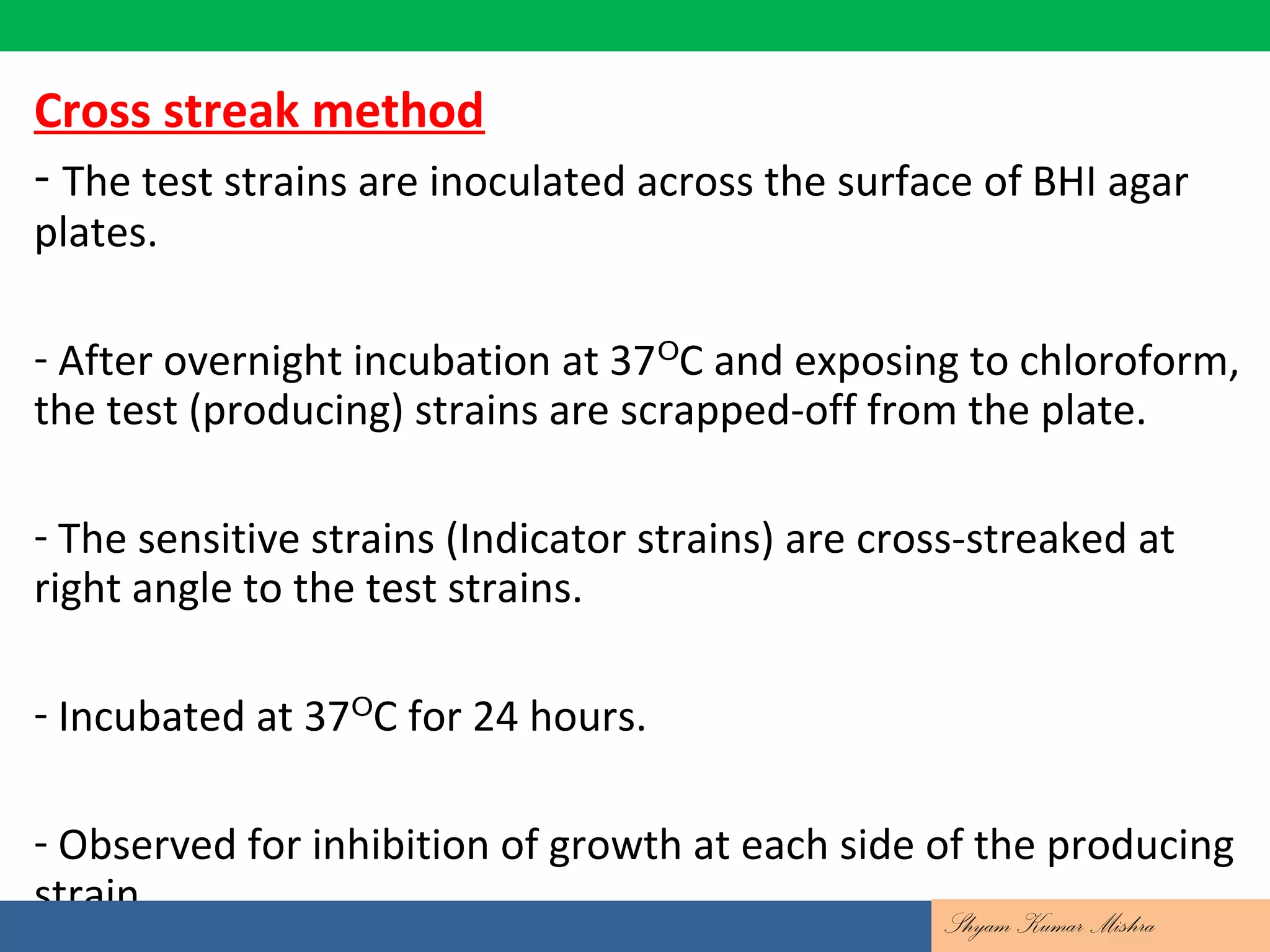 Contd….
Cross streak method
- The test strains are inoculated across the surface of BHI agar
plates.
- After overnight incubation at 37 C and exposing to chloroform,ᴼ
the test (producing) strains are scrapped-off from the plate.
- The sensitive strains (Indicator strains) are cross-streaked at
right angle to the test strains.
- Incubated at 37 C for 24 hours.ᴼ
- Observed for inhibition of growth at each side of the producing
strain.
Shyam Kumar Mishra
 