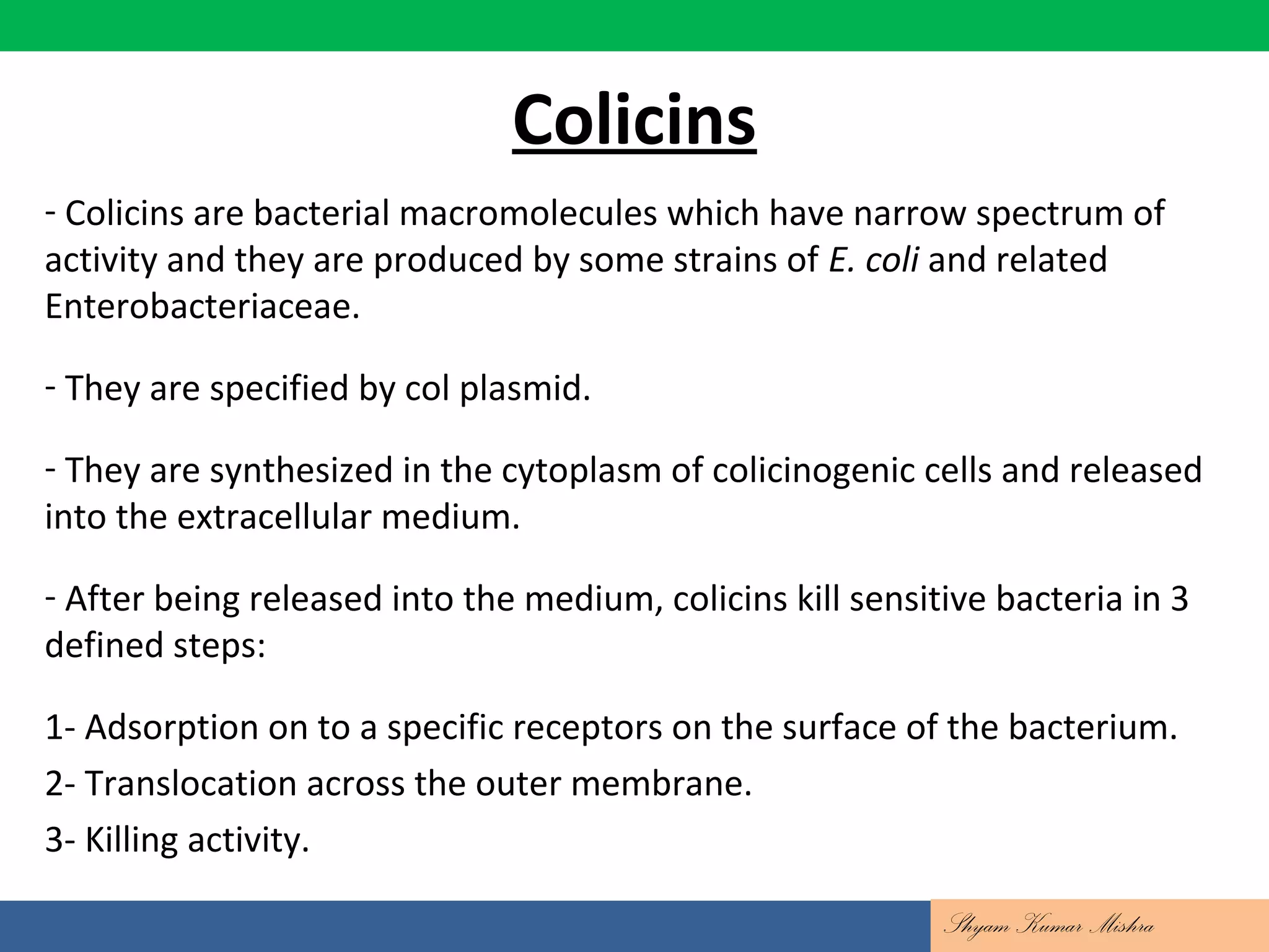 Colicins
- Colicins are bacterial macromolecules which have narrow spectrum of
activity and they are produced by some strains of E. coli and related
Enterobacteriaceae.
- They are specified by col plasmid.
- They are synthesized in the cytoplasm of colicinogenic cells and released
into the extracellular medium.
- After being released into the medium, colicins kill sensitive bacteria in 3
defined steps:
1- Adsorption on to a specific receptors on the surface of the bacterium.
2- Translocation across the outer membrane.
3- Killing activity.
Shyam Kumar Mishra
 
