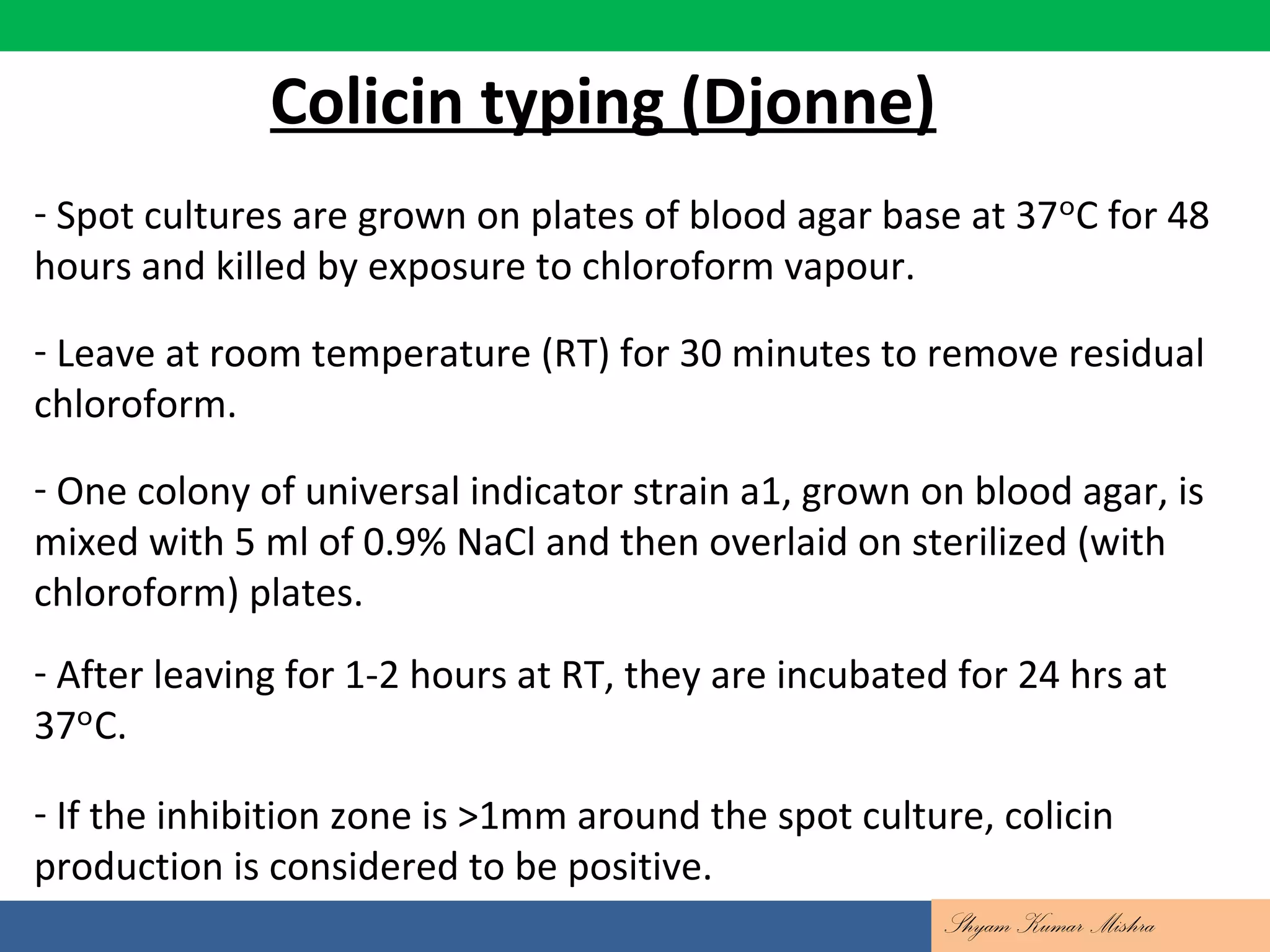 Colicin typing (Djonne)
- Spot cultures are grown on plates of blood agar base at 37 C for 48ᵒ
hours and killed by exposure to chloroform vapour.
- Leave at room temperature (RT) for 30 minutes to remove residual
chloroform.
- One colony of universal indicator strain a1, grown on blood agar, is
mixed with 5 ml of 0.9% NaCl and then overlaid on sterilized (with
chloroform) plates.
- After leaving for 1-2 hours at RT, they are incubated for 24 hrs at
37 C.ᵒ
- If the inhibition zone is >1mm around the spot culture, colicin
production is considered to be positive.
Shyam Kumar Mishra
 