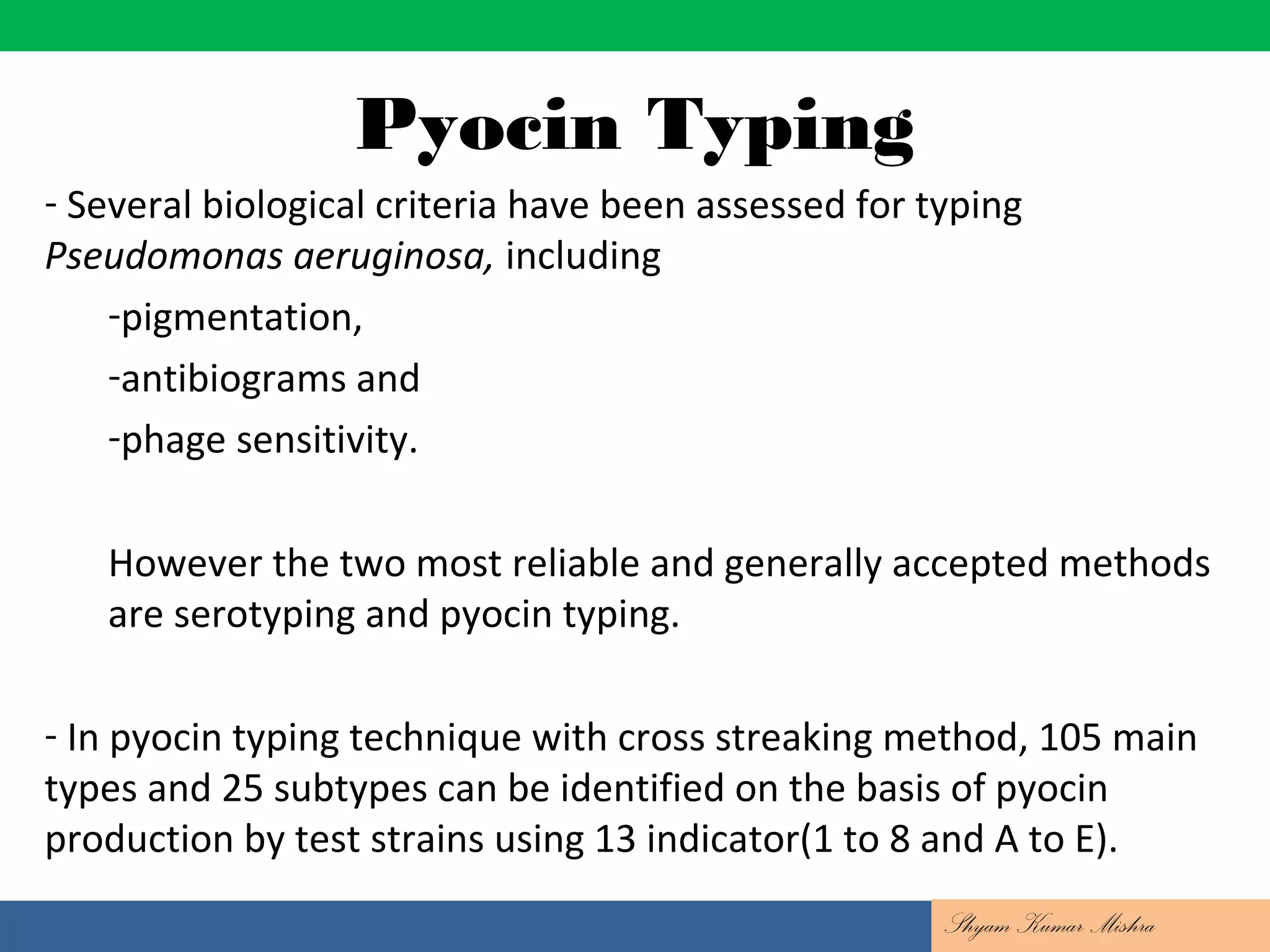 Pyocin Typing
- Several biological criteria have been assessed for typing
Pseudomonas aeruginosa, including
-pigmentation,
-antibiograms and
-phage sensitivity.
However the two most reliable and generally accepted methods
are serotyping and pyocin typing.
- In pyocin typing technique with cross streaking method, 105 main
types and 25 subtypes can be identified on the basis of pyocin
production by test strains using 13 indicator(1 to 8 and A to E).
Shyam Kumar Mishra
 