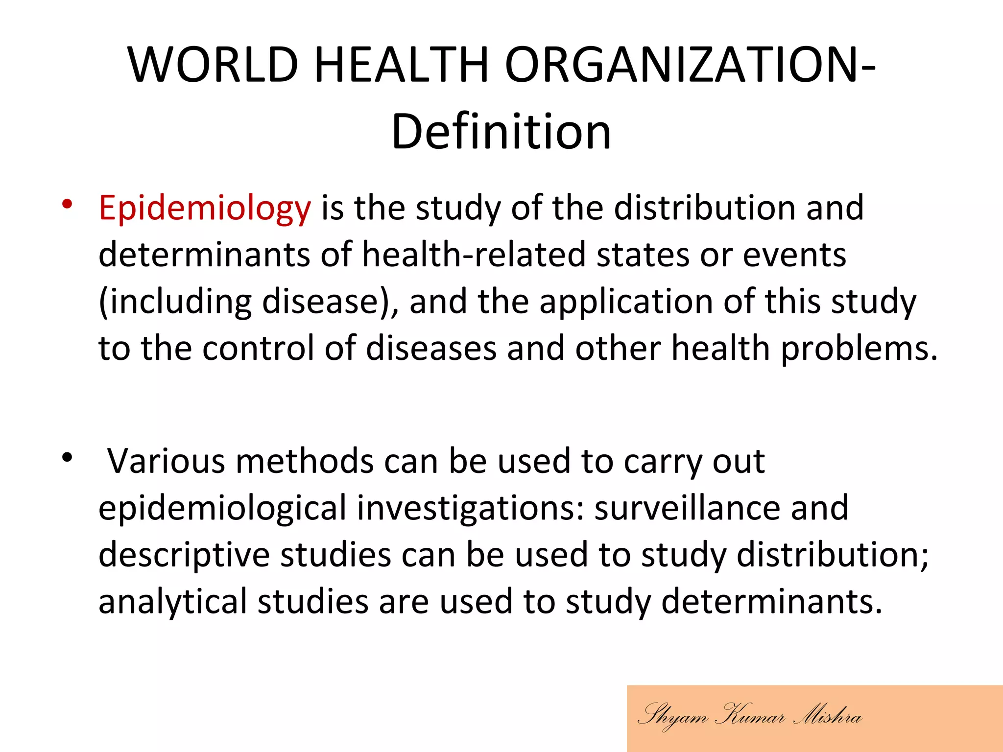 WORLD HEALTH ORGANIZATION-
Definition
• Epidemiology is the study of the distribution and
determinants of health-related states or events
(including disease), and the application of this study
to the control of diseases and other health problems.
• Various methods can be used to carry out
epidemiological investigations: surveillance and
descriptive studies can be used to study distribution;
analytical studies are used to study determinants.
Shyam Kumar Mishra
 