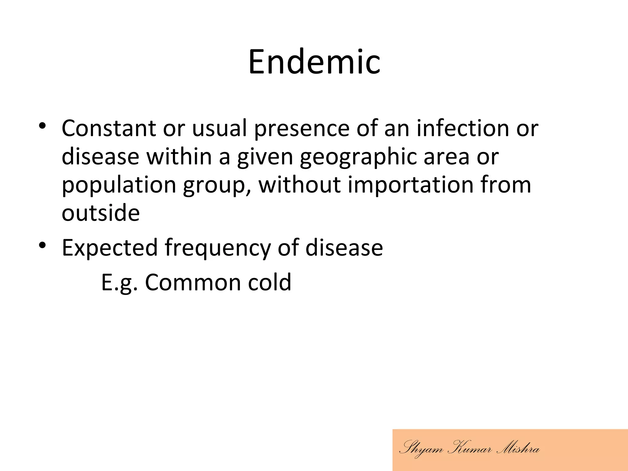 Endemic
• Constant or usual presence of an infection or
disease within a given geographic area or
population group, without importation from
outside
• Expected frequency of disease
E.g. Common cold
Shyam Kumar Mishra
 