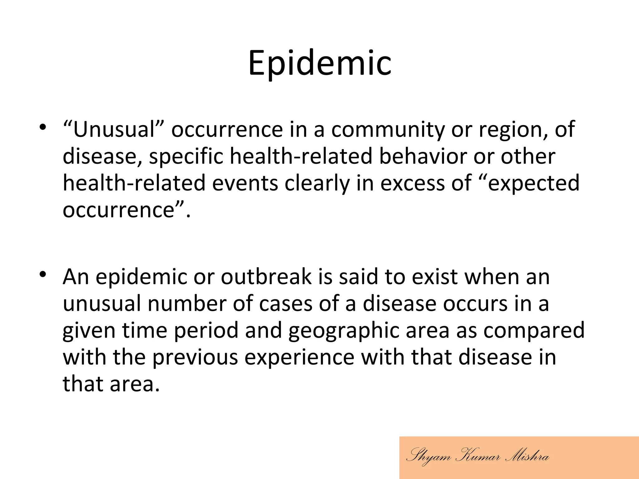 Epidemic
• “Unusual” occurrence in a community or region, of
disease, specific health-related behavior or other
health-related events clearly in excess of “expected
occurrence”.
• An epidemic or outbreak is said to exist when an
unusual number of cases of a disease occurs in a
given time period and geographic area as compared
with the previous experience with that disease in
that area.
Shyam Kumar Mishra
 