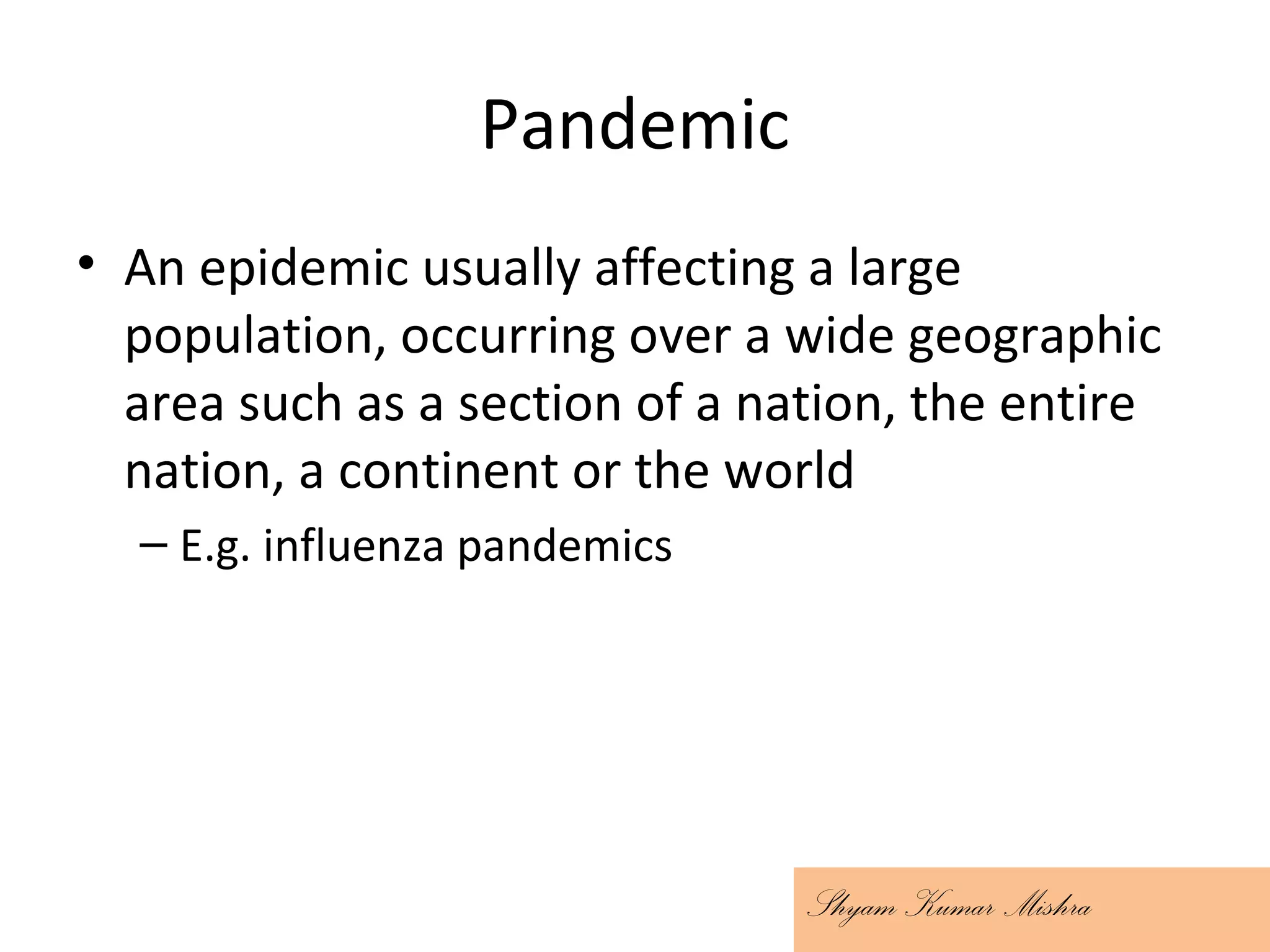 Pandemic
• An epidemic usually affecting a large
population, occurring over a wide geographic
area such as a section of a nation, the entire
nation, a continent or the world
– E.g. influenza pandemics
Shyam Kumar Mishra
 