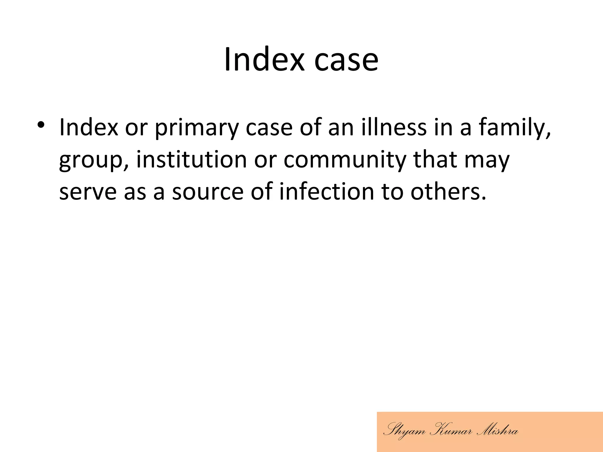 Index case
• Index or primary case of an illness in a family,
group, institution or community that may
serve as a source of infection to others.
Shyam Kumar Mishra
 