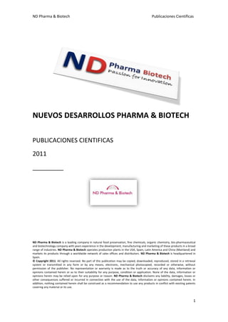 ND Pharma & Biotech                                                                          Publicaciones Científicas




NUEVOS DESARROLLOS PHARMA & BIOTECH

PUBLICACIONES CIENTIFICAS
2011
_________




ND Pharma & Biotech is a leading company in natural food preservation, fine chemicals, organic chemistry, bio-pharmaceutical
and biotechnology company with years experience in the development, manufacturing and marketing of these products in a broad
range of industries. ND Pharma & Biotech operates production plants in the USA, Spain, Latin America and China (Mainland) and
markets its products through a worldwide network of sales offices and distributors. ND Pharma & Biotech is headquartered in
Spain.
© Copyright 2011. All rights reserved. No part of this publication may be copied, downloaded, reproduced, stored in a retrieval
system or transmitted in any form or by any means, electronic, mechanical photocopied, recorded or otherwise, without
permission of the publisher. No representation or warranty is made as to the truth or accuracy of any data, information or
opinions contained herein or as to their suitability for any purpose, condition or application. None of the data, information or
opinions herein may be relied upon for any purpose or reason. ND Pharma & Biotech disclaims any liability, damages, losses or
other consequences suffered or incurred in connection with the use of the data, information or opinions contained herein. In
addition, nothing contained herein shall be construed as a recommendation to use any products in conflict with existing patents
covering any material or its use.



                                                                                                                              1
 