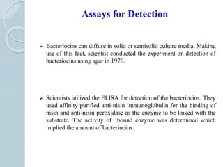  Bacteriocins can diffuse in solid or semisolid culture media. Making
use of this fact, scientist conducted the experiment on detection of
bacteriocins using agar in 1970.
 Scientists utilized the ELISA for detection of the bacteriocins. They
used affinity-purified anti-nisin immunoglobulin for the binding of
nisin and anti-nisin peroxidase as the enzyme to be linked with the
substrate. The activity of bound enzyme was determined which
implied the amount of bacteriocins.
 