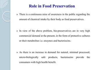  There is a continuous raise of awareness in the public regarding the
amount of chemical intake by their body as food preservatives.
 In view of the above problem, bio-preservatives are in very high
commercial demand at the present, in the form of protective cultures
or their metabolites i.e. enzymes and bacteriocins.
 As there is an increase in demand for natural, minimal processed,
micro-biologically safe products, bacteriocins provide the
consumers with high health benefit.
 