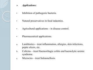  Applications:
• Inhibition of pathogenic bacteria.
• Natural preservatives in food industries.
• Agricultural applications – in disease control.
• Pharmaceutical applications.
a. Lantibiotics – treat inflammation, allergies, skin infections,
peptic ulcers, etc.
b. Colicins – treat Haemorrhagic colitis and haemolytic uremic
syndrome.
c. Microcins – treat Salmonellosis.
 