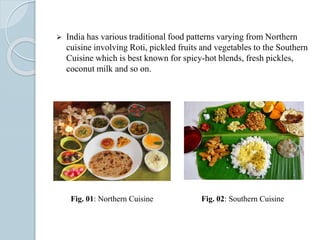  India has various traditional food patterns varying from Northern
cuisine involving Roti, pickled fruits and vegetables to the Southern
Cuisine which is best known for spicy-hot blends, fresh pickles,
coconut milk and so on.
Fig. 01: Northern Cuisine Fig. 02: Southern Cuisine
 