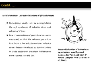 Measurement of Low concentrations of potassium ions
Bacteriocins usually act by permeabilizing
the cell membrane of indicator strain and
release of K+ ions
Low concentrations of potassium ions were
measured, so that the released potassium
ions from a bacteriocin-sensitive indicator
strain directly correlated to concentrations
of crude bacteriocin present in fermentation
broth injected into the cell.
Bactericidal action of bacteriocin
by potassium ion efflux and
increased ATP demand from K+
ATPase (adapted from Garneau et
al., 2002)
 