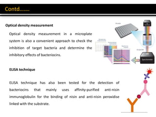 Contd…….
Optical density measurement
Optical density measurement in a microplate
system is also a convenient approach to check the
inhibition of target bacteria and determine the
inhibitory effects of bacteriocins.
ELISA technique has also been tested for the detection of
bacteriocins that mainly uses affinity-purified anti-nisin
immunoglobulin for the binding of nisin and anti-nisin peroxidise
linked with the substrate.
ELISA technique
 