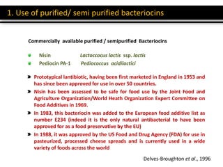 Prototypical lantibiotic, having been first marketed in England in 1953 and
has since been approved for use in over 50 countries.
Nisin has been assessed to be safe for food use by the Joint Food and
Agriculture Organization/World Heath Organization Expert Committee on
Food Additives in 1969.
In 1983, this bacteriocin was added to the European food additive list as
number E234 (indeed it is the only natural antibacterial to have been
approved for as a food preservative by the EU)
In 1988, it was approved by the US Food and Drug Agency (FDA) for use in
pasteurized, processed cheese spreads and is currently used in a wide
variety of foods across the world
1. Use of purified/ semi purified bacteriocins
Commercially available purified / semipurified Bacteriocins
Nisin Lactoccocus lactis ssp. lactis
Pediocin PA-1 Pediococcus acidilactici
Delves-Broughton et al., 1996
 