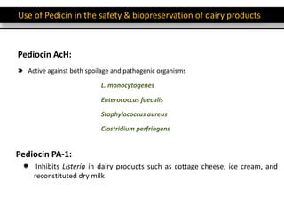 Use of Pedicin in the safety & biopreservation of dairy products
Pediocin AcH:
Active against both spoilage and pathogenic organisms
L. monocytogenes
Enterococcus faecalis
Staphylococcus aureus
Clostridium perfringens
Pediocin PA-1:
Inhibits Listeria in dairy products such as cottage cheese, ice cream, and
reconstituted dry milk
 
