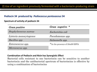 2) Use of an ingredient previously fermented with a bacteriocin-producing strain
Pediocin 34 produced by Pediococcus pentosaceus 34
Spectrum of activity of pediocin 34
Gram positive Gram negative *
Staphylococcus aureus Escherichia coli
Listeria monocytogenes Pseudomonas spp.
Bacillus spp Salmonella spp.
Enterococcus spp. * In the presence of 20mM EDTA
Micrococcus spp.
Combination of Pediocin and Nisin has Synergistic Effect
Bacterial cells resistant to one bacteriocin can be sensitive to another
bacteriocin and the antibacterial spectrum of bacteriocins is effective by
using a combination of bacteriocins
 