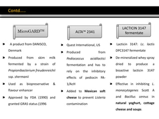 Contd…..
MicroGARDTM
A product from DANISCO,
Denmark
Produced from skim milk
fermented by a strain of
Propionibacterium freudenreichii
ssp. shermanii
Used as biopreservative &
flavour enhancer
Approved by FDA (1990) and
granted GRAS status (1996
ALTA™ 2341
Quest International, US
Produced from
Pediococcus acidilactici
fermentation and has to
rely on the inhibitory
effects of pediocin PA-
1/AcH
Added to Mexican soft
cheese to prevent Listeria
contamination
LACTICIN 3147
fermentate
Lacticin 3147: Lc. lactis
DPC3147 fermentate
De-mineralized whey spray
dried to produce a
bioactive lacticin 3147
powder
Effective in inhibiting L.
monocytogenes Scott A
and Bacillus cereus in
natural yoghurt, cottage
cheese and soups
 