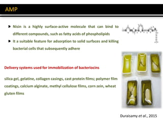 AMP
Nisin is a highly surface-active molecule that can bind to
different compounds, such as fatty acids of phospholipids
It a suitable feature for adsorption to solid surfaces and killing
bacterial cells that subsequently adhere
silica gel, gelatine, collagen casings, cast protein films; polymer film
coatings, calcium alginate, methyl cellulose films, corn zein, wheat
gluten films
Delivery systems used for immobilization of bacteriocins
Duraisamy et al., 2015
 
