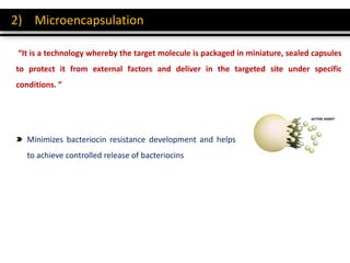 2) Microencapsulation
“It is a technology whereby the target molecule is packaged in miniature, sealed capsules
to protect it from external factors and deliver in the targeted site under specific
conditions. ”
Minimizes bacteriocin resistance development and helps
to achieve controlled release of bacteriocins
 