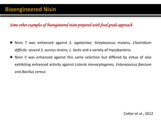 Bioengineered Nisin
Cotter et al., 2012
Nisin T was enhanced against S. agalactiae, Streptococus mutans, Clostridium
difficile, several S. aureus strains, L. lactis and a variety of mycobacteria
Nisin V was enhanced against this same selection but differed by virtue of also
exhibiting enhanced activity against Listeria monocytogenes, Enterococcus faecium
and Bacillus cereus
Some other examples of bioengineered nisin prepared with food grade approach
 