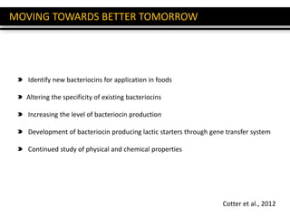 MOVING TOWARDS BETTER TOMORROW
Cotter et al., 2012
Identify new bacteriocins for application in foods
Altering the specificity of existing bacteriocins
Increasing the level of bacteriocin production
Development of bacteriocin producing lactic starters through gene transfer system
Continued study of physical and chemical properties
 