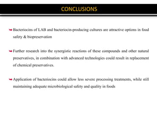 CONCLUSIONS
Bacteriocins of LAB and bacteriocin-producing cultures are attractive options in food
safety & biopreservation
Further research into the synergistic reactions of these compounds and other natural
preservatives, in combination with advanced technologies could result in replacement
of chemical preservatives.
Application of bacteriocins could allow less severe processing treatments, while still
maintaining adequate microbiological safety and quality in foods
 