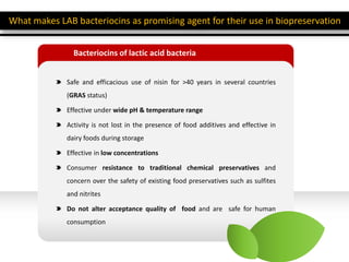 Bacteriocins of lactic acid bacteria
Safe and efficacious use of nisin for >40 years in several countries
(GRAS status)
Effective under wide pH & temperature range
Activity is not lost in the presence of food additives and effective in
dairy foods during storage
Effective in low concentrations
Consumer resistance to traditional chemical preservatives and
concern over the safety of existing food preservatives such as sulfites
and nitrites
Do not alter acceptance quality of food and are safe for human
consumption
What makes LAB bacteriocins as promising agent for their use in biopreservation
 