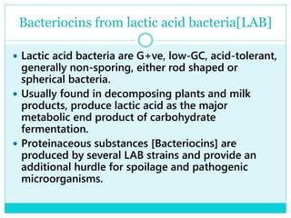 Bacteriocins from lactic acid bacteria[LAB]
 Lactic acid bacteria are G+ve, low-GC, acid-tolerant,
generally non-sporing, either rod shaped or
spherical bacteria.
 Usually found in decomposing plants and milk
products, produce lactic acid as the major
metabolic end product of carbohydrate
fermentation.
 Proteinaceous substances [Bacteriocins] are
produced by several LAB strains and provide an
additional hurdle for spoilage and pathogenic
microorganisms.
 