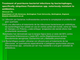 Treatment of post-burns bacterial infections by bacteriophages, specifically ubiquitous Pseudomonas spp. notoriously resistant to antibiotics. Ahmad SI . Department of Life Sciences, Nottingham Trent University, Nottingham, England. Shamim.ahmad@ntu.ac.uk La  infección por bacterias multiresistentes aumenta la complejidad al problema del gran quemado.  Como una alternativa al tratamiento de las infecciones bacterianas por antibióticos, los bacteriófagos han estado en uso en ciertas partes del mundo, como en Tbilisi en Georgia y en Polonia, y este enfoque  terapeútico etá siendo ahora más ampliamente reconocido.  Resultados han demostrado que la terapia fágica tiene un éxito del 80% contra infecciones Enterococcus y hasta 90% contra Staphylococcus aureus, Pseudomonas aeruginosa, Escherichia coli y Klebsiella pneumoniae.  Los Bacteriófagos pueden utilizarse con eficacia para el tratamiento de las infecciones  en quemaduras especialmente a patógenos oportunistas ubicuos, Pseudomonas spp., conocida por ser muy resistente a una gran variedad de antibióticos. 