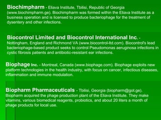 Biochimpharm  - Eliava Institute, Tbilisi, Republic of Georgia (www.biochimpharm.ge). Biochimpharm was formed within the Eliava Institute as a business operation and is licensed to produce bacteriophage for the treatment of dysentery and other infections. Biocontrol Limited and Biocontrol International Inc .  - Nottingham, England and Richmond VA (www.biocontrol-ltd.com). Biocontrol's lead bacteriophage-based product seeks to control Pseudomonas aeruginosa infections in cystic fibrosis patients and antibiotic-resistant ear infections. Biophage  Inc.  - Montreal, Canada (www.biophage.com). Biophage exploits new platform technologies in the health industry, with focus on cancer, infectious diseases, inflammation and immune modulation. Biopharm Pharmaceuticals   - Tbilisi, Georgia (biopharm@got.ge). Biopharm acquired the phage production plant of the Eliava Institute. They make vitamins, various biomedical reagents, probiotics, and about 20 liters a month of phage products for local use. 