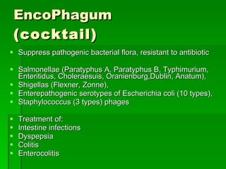 EncoPhagum   (cocktail) Suppress pathogenic bacterial flora, resistant to antibiotic  Salmonellae (Paratyphus A, Paratyphus B, Typhimurium, Enteritidus, Choleraesuis, Oranienburg,Dublin, Anatum),  Shigellas (Flexner, Zonne),  Enterepathogenic serotypes of Escherichia coli (10 types),  Staphylococcus (3 types) phages Treatment of:  Intestine infections  Dyspepsia  Colitis  Enterocolitis  