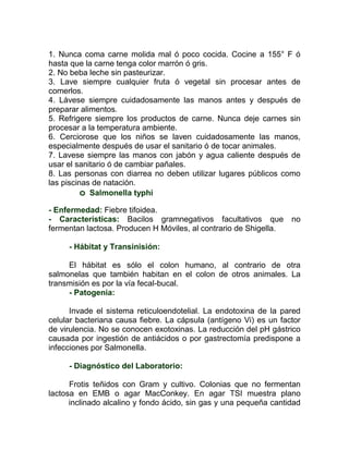 1. Nunca coma carne molida mal ó poco cocida. Cocine a 155° F ó
hasta que la carne tenga color marrón ó gris.
2. No beba leche sin pasteurizar.
3. Lave siempre cualquier fruta ó vegetal sin procesar antes de
comerlos.
4. Lávese siempre cuidadosamente las manos antes y después de
preparar alimentos.
5. Refrigere siempre los productos de carne. Nunca deje carnes sin
procesar a la temperatura ambiente.
6. Cerciorose que los niños se laven cuidadosamente las manos,
especialmente después de usar el sanitario ó de tocar animales.
7. Lavese siempre las manos con jabón y agua caliente después de
usar el sanitario ó de cambiar pañales.
8. Las personas con diarrea no deben utilizar lugares públicos como
las piscinas de natación.
          o Salmonella typhi
- Enfermedad: Fiebre tifoidea.
- Características: Bacilos gramnegativos facultativos que          no
fermentan lactosa. Producen H Móviles, al contrario de Shigella.

     - Hábitat y Transinisión:

     El hábitat es sólo el colon humano, al contrario de otra
salmonelas que también habitan en el colon de otros animales. La
transmisión es por la vía fecal-bucal.
     - Patogenia:

      Invade el sistema reticuloendotelial. La endotoxina de la pared
celular bacteriana causa fiebre. La cápsula (antígeno Vi) es un factor
de virulencia. No se conocen exotoxinas. La reducción del pH gástrico
causada por ingestión de antiácidos o por gastrectomía predispone a
infecciones por Salmonella.

     - Diagnóstico del Laboratorio:

      Frotis teñidos con Gram y cultivo. Colonias que no fermentan
lactosa en EMB o agar MacConkey. En agar TSI muestra plano
      inclinado alcalino y fondo ácido, sin gas y una pequeña cantidad
 