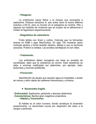 - Patogenia:

       La endotoxina causa fiebre y el choque que acompaña a
septicemia. Produce exotoxina A, que actúa como la toxina diftérica
(inactiva a EF-2), pero su función en la patogenia es incierta. Pilis y
cápsula son factores de virulencia que se ocupan de la adherencia e
inhiben la fagocitosis respectivamente.

     - Diagnóstico de Laboratorio:

       Frotis teñido con Gram y cultivo. Colonias que no fermentan
lactosa en EMB o agar MacConkey. En agar TSI muestran plano
inclinado alcalino y fondo también alcalino, debido a que no fermenta
azúcares. Positivo a oxidasa. Las pruebas serológicas no son útiles.


     - Tratamiento:

      Los antibióticos deben escogerse con base en pruebas de
sensibilidad, dado que la resistencia es común. Esta resistencia se
debe a enzimas codificadas por plásmídos, por ejemplo, beta-
lactamasa y enzimas acetilantes.

     - Prevención:

     Desinfección de equipo que requiere agua en hospitales. Lavado
de manos y retiro rápido de catéteres intravenosos y urinarios.


           Bacteroides fragilis

- Enfermedad: Septicemia, peritonitis y absceso abdominal.
- Características: Bacilos gram negativos anaerobios.
      - Hábitat y Transmisión:

     El hábitat es el colon humano, donde constituye el anaerobio
predominante. La transmisión ocurre por dispersión del colon a la
sangre o peritoneo.
 