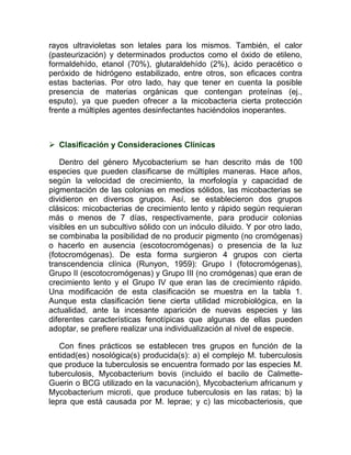 rayos ultravioletas son letales para los mismos. También, el calor
(pasteurización) y determinados productos como el óxido de etileno,
formaldehído, etanol (70%), glutaraldehído (2%), ácido peracético o
peróxido de hidrógeno estabilizado, entre otros, son eficaces contra
estas bacterias. Por otro lado, hay que tener en cuenta la posible
presencia de materias orgánicas que contengan proteínas (ej.,
esputo), ya que pueden ofrecer a la micobacteria cierta protección
frente a múltiples agentes desinfectantes haciéndolos inoperantes.



 Clasificación y Consideraciones Clínicas

   Dentro del género Mycobacterium se han descrito más de 100
especies que pueden clasificarse de múltiples maneras. Hace años,
según la velocidad de crecimiento, la morfología y capacidad de
pigmentación de las colonias en medios sólidos, las micobacterias se
dividieron en diversos grupos. Así, se establecieron dos grupos
clásicos: micobacterias de crecimiento lento y rápido según requieran
más o menos de 7 días, respectivamente, para producir colonias
visibles en un subcultivo sólido con un inóculo diluido. Y por otro lado,
se combinaba la posibilidad de no producir pigmento (no cromógenas)
o hacerlo en ausencia (escotocromógenas) o presencia de la luz
(fotocromógenas). De esta forma surgieron 4 grupos con cierta
transcendencia clínica (Runyon, 1959): Grupo I (fotocromógenas),
Grupo II (escotocromógenas) y Grupo III (no cromógenas) que eran de
crecimiento lento y el Grupo IV que eran las de crecimiento rápido.
Una modificación de esta clasificación se muestra en la tabla 1.
Aunque esta clasificación tiene cierta utilidad microbiológica, en la
actualidad, ante la incesante aparición de nuevas especies y las
diferentes características fenotípicas que algunas de ellas pueden
adoptar, se prefiere realizar una individualización al nivel de especie.

   Con fines prácticos se establecen tres grupos en función de la
entidad(es) nosológica(s) producida(s): a) el complejo M. tuberculosis
que produce la tuberculosis se encuentra formado por las especies M.
tuberculosis, Mycobacterium bovis (incluido el bacilo de Calmette-
Guerin o BCG utilizado en la vacunación), Mycobacterium africanum y
Mycobacterium microti, que produce tuberculosis en las ratas; b) la
lepra que está causada por M. leprae; y c) las micobacteriosis, que
 