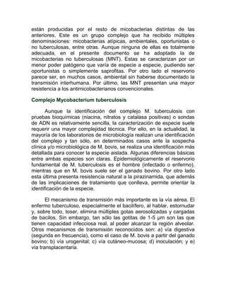 están producidas por el resto de micobacterias distintas de las
anteriores. Este es un grupo complejo que ha recibido múltiples
denominaciones: micobacterias atípicas, ambientales, oportunistas o
no tuberculosas, entre otras. Aunque ninguna de ellas es totalmente
adecuada, en el presente documento se ha adoptado la de
micobacterias no tuberculosas (MNT). Estas se caracterizan por un
menor poder patógeno que varía de especie a especie, pudiendo ser
oportunistas o simplemente saprofitas. Por otro lado el reservorio
parece ser, en muchos casos, ambiental sin haberse documentado la
transmisión interhumana. Por último, las MNT presentan una mayor
resistencia a los antimicobacterianos convencionales.

Complejo Mycobacterium tuberculosis

       Aunque la identificación del complejo M. tuberculosis con
pruebas bioquímicas (niacina, nitratos y catalasa positivas) o sondas
de ADN es relativamente sencilla, la caracterización de especie suele
requerir una mayor complejidad técnica. Por ello, en la actualidad, la
mayoría de los laboratorios de microbiología realizan una identificación
del complejo y tan sólo, en determinados casos ante la sospecha
clínica y/o microbiológica de M. bovis, se realiza una identificación más
detallada para conocer la especie aislada. Algunas diferencias básicas
entre ambas especies son claras. Epidemiológicamente el reservorio
fundamental de M. tuberculosis es el hombre (infectado o enfermo),
mientras que en M. bovis suele ser el ganado bovino. Por otro lado
esta última presenta resistencia natural a la pirazinamida, que además
de las implicaciones de tratamiento que conlleva, permite orientar la
identificación de la especie.

       El mecanismo de transmisión más importante es la vía aérea. El
enfermo tuberculoso, especialmente el bacilífero, al hablar, estornudar
y, sobre todo, toser, elimina múltiples gotas aerosolizadas y cargadas
de bacilos. Sin embargo, tan sólo las gotitas de 1-5 µm son las que
tienen capacidad infecciosa real, al poder alcanzar la región alveolar.
Otros mecanismos de transmisión reconocidos son: a) vía digestiva
(segunda en frecuencia), como el caso de M. bovis a partir del ganado
bovino; b) vía urogenital; c) vía cutáneo-mucosa; d) inoculación; y e)
vía transplacentaria.
 