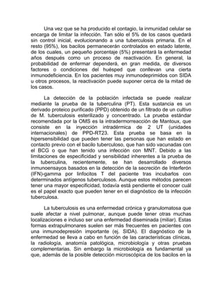 Una vez que se ha producido el contagio, la inmunidad celular se
encarga de limitar la infección. Tan sólo el 5% de los casos quedará
sin control inicial, evolucionando a una tuberculosis primaria. En el
resto (95%), los bacilos permanecerán controlados en estado latente,
de los cuales, un pequeño porcentaje (5%) presentará la enfermedad
años después como un proceso de reactivación. En general, la
probabilidad de enfermar dependerá, en gran medida, de diversos
factores o condiciones del huésped que conllevan una cierta
inmunodeficiencia. En los pacientes muy inmunodeprimidos con SIDA
u otros procesos, la reactivación puede suponer cerca de la mitad de
los casos.

      La detección de la población infectada se puede realizar
mediante la prueba de la tuberculina (PT). Esta sustancia es un
derivado proteico purificado (PPD) obtenido de un filtrado de un cultivo
de M. tuberculosis esterilizado y concentrado. La prueba estándar
recomendada por la OMS es la intradermorreacción de Mantoux, que
consiste en la inyección intradérmica de 2 UT (unidades
internacionales) de PPD-RT23. Esta prueba se basa en la
hipersensibilidad que pueden tener las personas que han estado en
contacto previo con el bacilo tuberculoso, que han sido vacunadas con
el BCG o que han tenido una infección con MNT. Debido a las
limitaciones de especificidad y sensibilidad inherentes a la prueba de
la tuberculina, recientemente, se han desarrollado diversos
inmunoensayos basados en la detección de la secreción de Interferón
(IFN)-gamma por linfocitos T del paciente tras incubarlos con
determinados antígenos tuberculosos. Aunque estos métodos parecen
tener una mayor especificidad, todavía está pendiente el conocer cuál
es el papel exacto que pueden tener en el diagnóstico de la infección
tuberculosa.

       La tuberculosis es una enfermedad crónica y granulomatosa que
suele afectar a nivel pulmonar, aunque puede tener otras muchas
localizaciones e incluso ser una enfermedad diseminada (miliar). Estas
formas extrapulmonares suelen ser más frecuentes en pacientes con
una inmunodepresión importante (ej. SIDA). El diagnóstico de la
enfermedad se lleva a cabo en función de las características clínicas,
la radiología, anatomía patológica, microbiología y otras pruebas
complementarias. Sin embargo la microbiología es fundamental ya
que, además de la posible detección microscópica de los bacilos en la
 