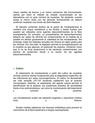 mayor rapidez de lectura y un menor cansancio del microscopista,
siendo por tanto el método de cribado recomendado en los
laboratorios con un gran número de muestras. No obstante, cuando
exista la menor duda con las técnicas fluorescentes se deberá
confirmar mediante una tinción de Ziehl-Neelsen.

   El elevado contenido lipídico de la pared de micobacteriana le
confiere una mayor resistencia a los ácidos y bases fuertes que
pueden ser utilizados como agentes descontaminantes de la flora
acompañante. En principio, un procedimiento de descontaminación
debería ser capaz de eliminar los contaminantes en la medida de lo
posible sin afectar gravemente la viabilidad de las micobacterias. Sin
embargo, todos los métodos actuales son tóxicos en algún grado para
las mismas. Por otro lado, la digestión permite la homogeneización de
la muestra ya que algunas, en particular los esputos, contienen moco
que si no se licúa proporciona a las bacterias contaminantes una
barrera de protección frente a la acción de los agentes
descontaminantes.




 Cultivo

    El aislamiento de micobacterias a partir del cultivo de muestras
clínicas continúa siendo fundamental para el diagnóstico específico de
las infecciones por estos microorganismos. El cultivo ha demostrado
ser más sensible (10¹-10² bacterias viables/ml) que el examen
microscópico. Además, el aislamiento del agente causal permite la
identificación de la especie, los posteriores estudios de sensibilidad
frente a los antimicrobianos, así como la monitorización del tratamiento
y                 curación                 del                  paciente.


Las micobacterias suelen ser bastante exigentes y requirieren medios
ricos                          y                             frescos.


   Existen medios selectivos con diversos antibióticos para prevenir el
crecimiento de la flora bacteriana o fúngica acompañante.
 