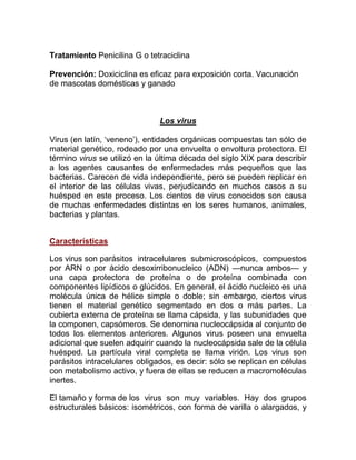 Tratamiento Penicilina G o tetraciclina

Prevención: Doxiciclina es eficaz para exposición corta. Vacunación
de mascotas domésticas y ganado



                               Los virus

Virus (en latín, „veneno‟), entidades orgánicas compuestas tan sólo de
material genético, rodeado por una envuelta o envoltura protectora. El
término virus se utilizó en la última década del siglo XIX para describir
a los agentes causantes de enfermedades más pequeños que las
bacterias. Carecen de vida independiente, pero se pueden replicar en
el interior de las células vivas, perjudicando en muchos casos a su
huésped en este proceso. Los cientos de virus conocidos son causa
de muchas enfermedades distintas en los seres humanos, animales,
bacterias y plantas.


Características

Los virus son parásitos intracelulares submicroscópicos, compuestos
por ARN o por ácido desoxirribonucleico (ADN) —nunca ambos— y
una capa protectora de proteína o de proteína combinada con
componentes lipídicos o glúcidos. En general, el ácido nucleico es una
molécula única de hélice simple o doble; sin embargo, ciertos virus
tienen el material genético segmentado en dos o más partes. La
cubierta externa de proteína se llama cápsida, y las subunidades que
la componen, capsómeros. Se denomina nucleocápsida al conjunto de
todos los elementos anteriores. Algunos virus poseen una envuelta
adicional que suelen adquirir cuando la nucleocápsida sale de la célula
huésped. La partícula viral completa se llama virión. Los virus son
parásitos intracelulares obligados, es decir: sólo se replican en células
con metabolismo activo, y fuera de ellas se reducen a macromoléculas
inertes.

El tamaño y forma de los virus son muy variables. Hay dos grupos
estructurales básicos: isométricos, con forma de varilla o alargados, y
 