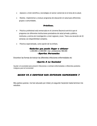 Asesorar a nivel científico y tecnológico el sector comercial en el área de la salud.

        Diseñar, implementar y evaluar programas de educación en salud para diferentes
       grupos o comunidades.

                                         Prácticas.

        Práctica profesional está enmarcada en el convenio Docencia-servicio que el
       programa con diferentes Instituciones prestadoras de salud privada y pública,
       institutos y centros de investigación a nivel regional y local. Tiene una duración de 22
       semanas con disponibilidad completa.

        Práctica especializada, como opción de los énfasis.

                     -Salarios que puede llegar a obtener
                      1.200.000 o 2.000.000 mas prestaciones 480.000
                                 -Aportes Personales

Encontrar las formas de trancar las diferentes infecciones enfermedades etc

                               -Aporte A La Sociedad
Ayudar a la sociedad para prevenir infecciones o contraer enfermedades o diferentes parásitos
malignos para la humanidad



     QUIEN VA A COSTEAR SUS ESTUDIOS SUPERIORES ?


Mis padres quienes me han educado por mitad y lo seguirán haciendo hasta terminar mis
estudios .
 