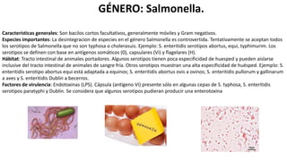 GÉNERO: Salmonella.
Características generales: Son bacilos cortos facultativos, generalmente móviles y Gram negativos.
Especies importantes: La desintegracion de especies en el género Salmonella es controvertida. Tentativamente se aceptan todos
los serotipos de Salmonella que no son typhosa o cholerasuis. Ejemplo: S. enteritidis serotipos abortus, equi, typhimurim. Los
serotipos se definen con base en antígenos somáticos (0), capsulares (Vi) y flagelares (H).
Hábitat: Tracto intestinal de animales portadores. Algunos serotipos tienen poca especificidad de huesped y pueden aislarse
inclusive del tracto intestinal de animales de sangre fría. Otros serotipos muestran una alta especificidad de huésped. Ejemplo: S.
enteritidis serotipo abortus equi está adaptada a equinos; S. enteritidis abortus ovis a ovinos; S. enteritidis pullorum y gallinarum
a aves y S. enteritidis Dublin a becerros.
Factores de virulencia: Endotoxinas (LPS). Cápsula (antígeno Vi) presente sólo en algunas cepas de S. typhosa, S. enteritidis
serotipos paratyphi y Dublin. Se considera que algunos serotipos pudieran producir una enterotoxina
 