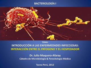 BACTERIOLOGÍA I




     PATOGENIA                         INMUNIDAD




                         TEMA:
 INTRODUCCIÓN A LAS ENFERMEDADES INFECCIOSAS:
INTERACCIÓN ENTRE EL PATOGENO Y EL HOSPEDADOR

              Dr. Julio Maquera-Afaray
     Cátedra de Microbiología & Parasitología Médica

                    Tacna-Perú, 2012
 