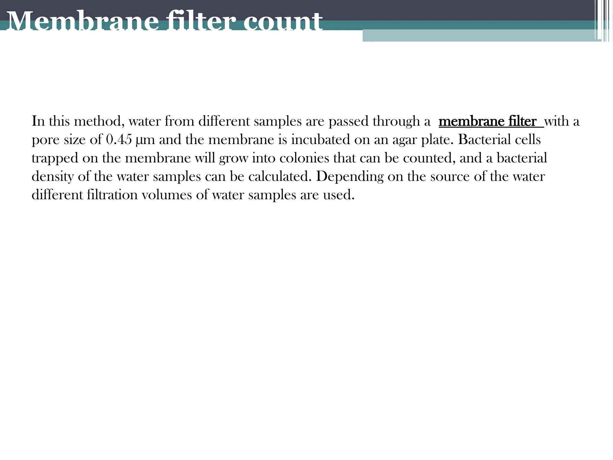 In this method, water from different samples are passed through a membrane filter with a
pore size of 0.45 µm and the membrane is incubated on an agar plate. Bacterial cells
trapped on the membrane will grow into colonies that can be counted, and a bacterial
density of the water samples can be calculated. Depending on the source of the water
different filtration volumes of water samples are used.
Membrane filter count
 