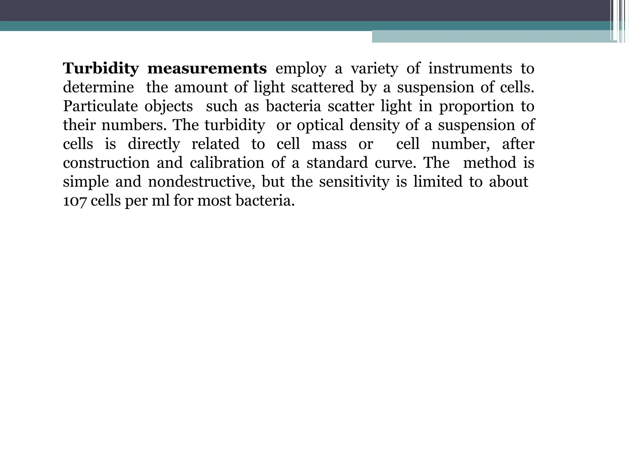 Turbidity measurements employ a variety of instruments to
determine the amount of light scattered by a suspension of cells.
Particulate objects such as bacteria scatter light in proportion to
their numbers. The turbidity or optical density of a suspension of
cells is directly related to cell mass or cell number, after
construction and calibration of a standard curve. The method is
simple and nondestructive, but the sensitivity is limited to about
107 cells per ml for most bacteria.
 