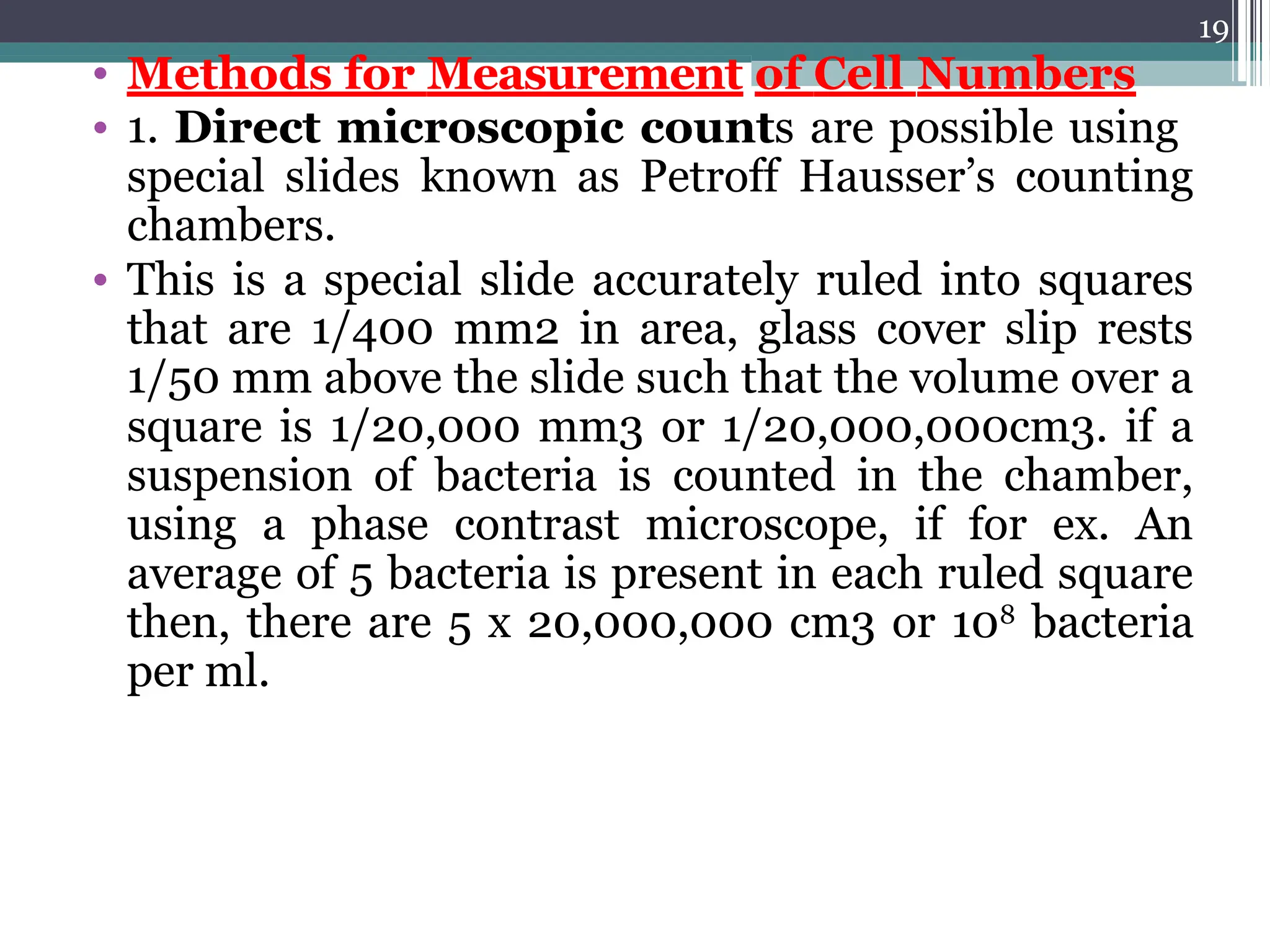 19
• Methods for Measurement of Cell Numbers
• 1. Direct microscopic counts are possible using
special slides known as Petroff Hausser’s counting
chambers.
• This is a special slide accurately ruled into squares
that are 1/400 mm2 in area, glass cover slip rests
1/50 mm above the slide such that the volume over a
square is 1/20,000 mm3 or 1/20,000,000cm3. if a
suspension of bacteria is counted in the chamber,
using a phase contrast microscope, if for ex. An
average of 5 bacteria is present in each ruled square
then, there are 5 x 20,000,000 cm3 or 108
bacteria
per ml.
 